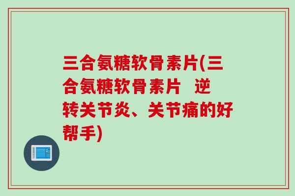三合氨糖软骨素片(三合氨糖软骨素片  逆转关节炎、关节痛的好帮手)