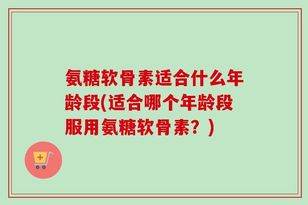 氨糖软骨素适合什么年龄段(适合哪个年龄段服用氨糖软骨素？)