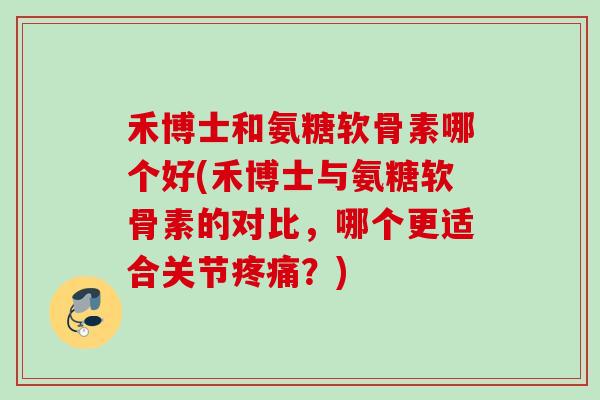禾博士和氨糖软骨素哪个好(禾博士与氨糖软骨素的对比，哪个更适合关节疼痛？)