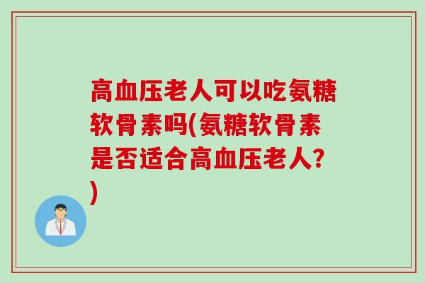 高血压老人可以吃氨糖软骨素吗(氨糖软骨素是否适合高血压老人？)