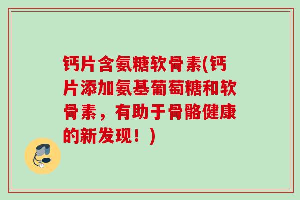 钙片含氨糖软骨素(钙片添加氨基葡萄糖和软骨素，有助于骨骼健康的新发现！)