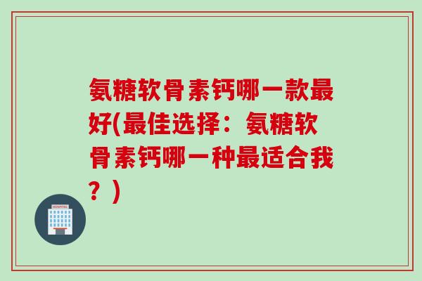 氨糖软骨素钙哪一款最好(最佳选择：氨糖软骨素钙哪一种最适合我？)