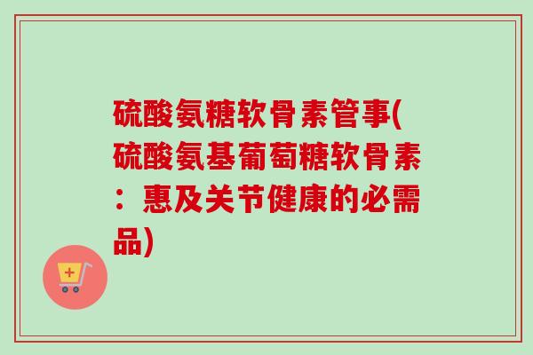 硫酸氨糖软骨素管事(硫酸氨基葡萄糖软骨素：惠及关节健康的必需品)