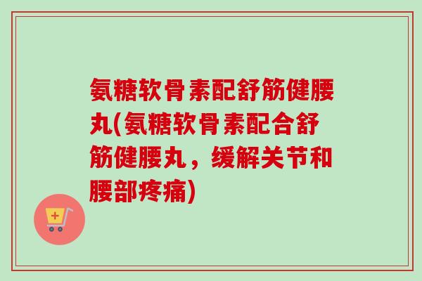 氨糖软骨素配舒筋健腰丸(氨糖软骨素配合舒筋健腰丸,缓解关节和腰部) 氨糖软骨素配舒筋健腰丸(氨糖软骨素配合舒筋健腰丸,缓解关节和腰部)