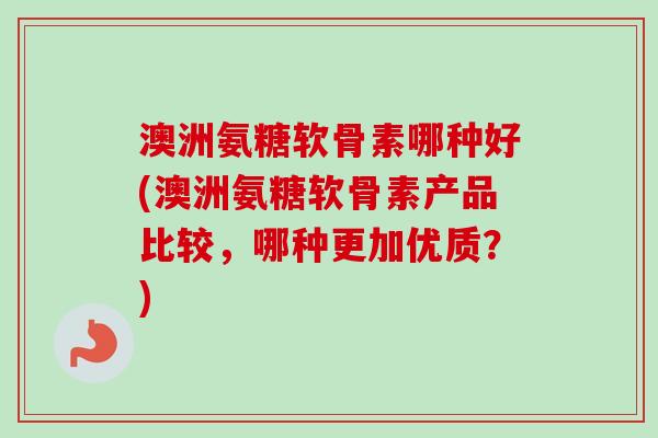 澳洲氨糖软骨素哪种好(澳洲氨糖软骨素产品比较，哪种更加优质？)