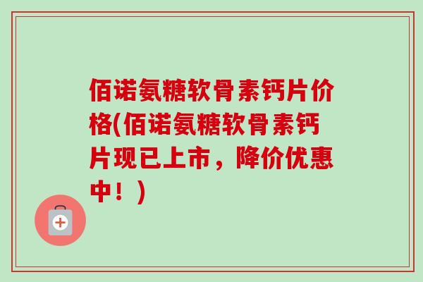 佰诺氨糖软骨素钙片价格(佰诺氨糖软骨素钙片现已上市，降价优惠中！)