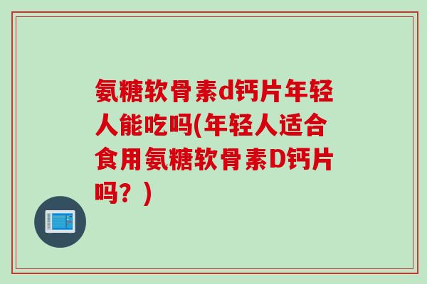 氨糖软骨素d钙片年轻人能吃吗(年轻人适合食用氨糖软骨素D钙片吗？)
