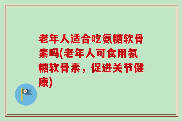 老年人适合吃氨糖软骨素吗(老年人可食用氨糖软骨素，促进关节健康)