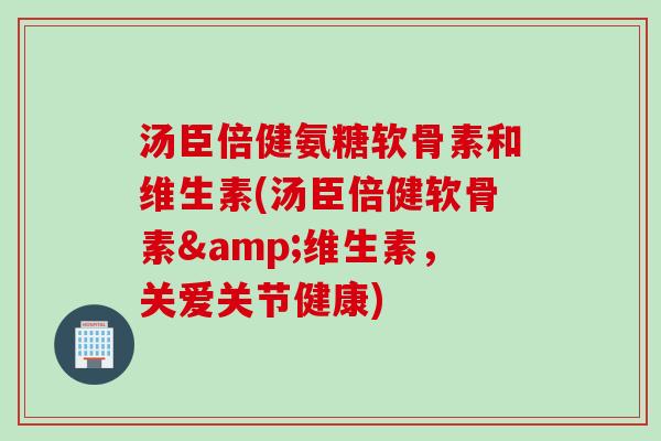 汤臣倍健氨糖软骨素和维生素(汤臣倍健软骨素&维生素，关爱关节健康)