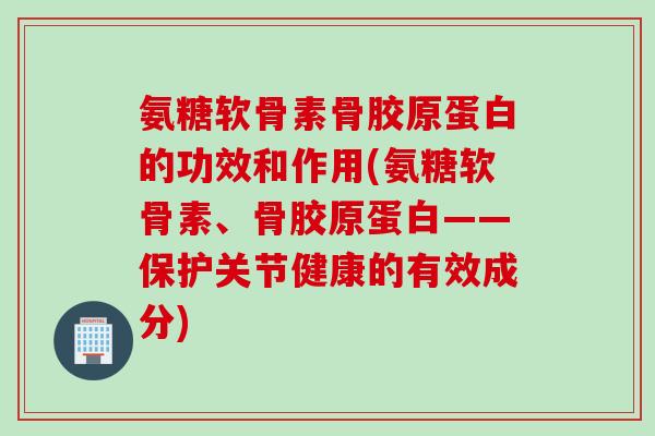 氨糖软骨素骨胶原蛋白的功效和作用(氨糖软骨素、骨胶原蛋白——保护关节健康的有效成分)