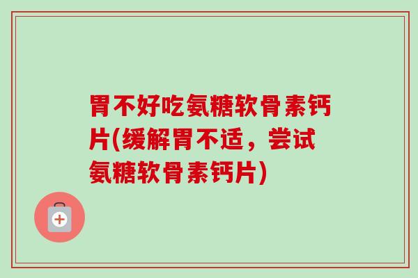 胃不好吃氨糖软骨素钙片(缓解胃不适，尝试氨糖软骨素钙片)