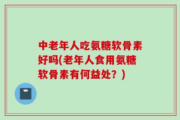 中老年人吃氨糖软骨素好吗(老年人食用氨糖软骨素有何益处？)