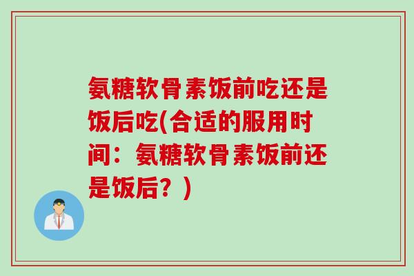 氨糖软骨素饭前吃还是饭后吃(合适的服用时间：氨糖软骨素饭前还是饭后？)