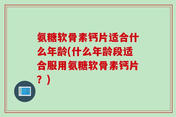 氨糖软骨素钙片适合什么年龄(什么年龄段适合服用氨糖软骨素钙片？)