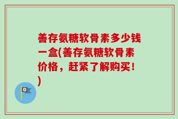 善存氨糖软骨素多少钱一盒(善存氨糖软骨素价格,赶紧了解购买!) 善存氨糖软骨素多少钱一盒(善存氨糖软骨素价格,赶紧了解购买!)