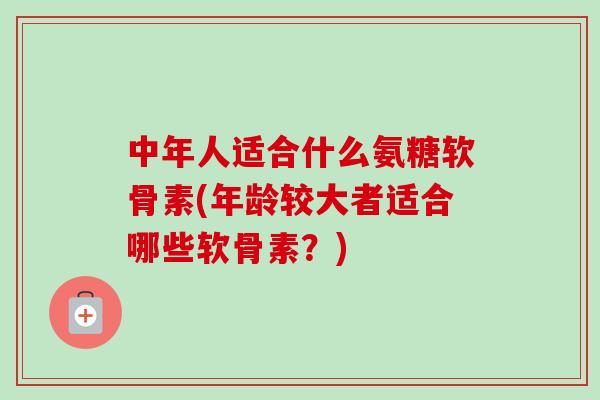 中年人适合什么氨糖软骨素(年龄较大者适合哪些软骨素？)