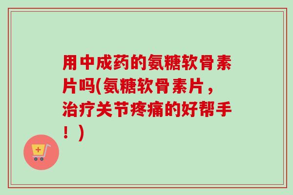 用中成药的氨糖软骨素片吗(氨糖软骨素片，治疗关节疼痛的好帮手！)