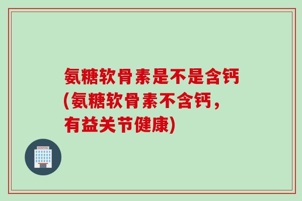 氨糖软骨素是不是含钙(氨糖软骨素不含钙，有益关节健康)