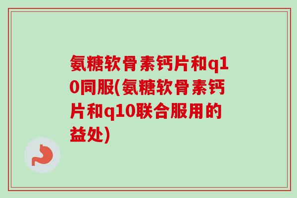 氨糖软骨素钙片和q10同服(氨糖软骨素钙片和q10联合服用的益处)