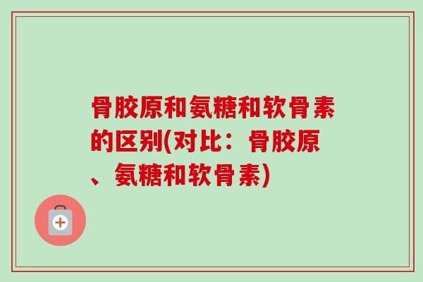 骨胶原和氨糖和软骨素的区别(对比：骨胶原、氨糖和软骨素)
