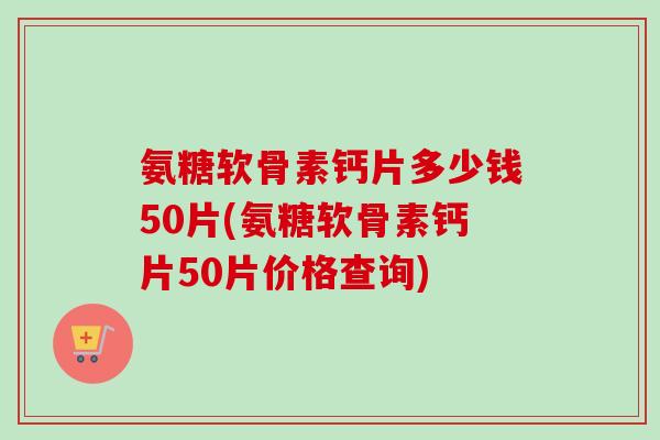 氨糖软骨素钙片多少钱50片(氨糖软骨素钙片50片价格查询)