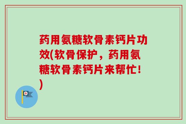 药用氨糖软骨素钙片功效(软骨保护，药用氨糖软骨素钙片来帮忙！)