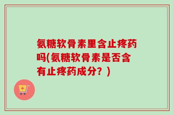 氨糖软骨素里含止疼药吗(氨糖软骨素是否含有止疼药成分？)