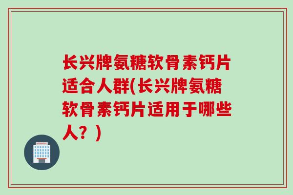 长兴牌氨糖软骨素钙片适合人群(长兴牌氨糖软骨素钙片适用于哪些人？)