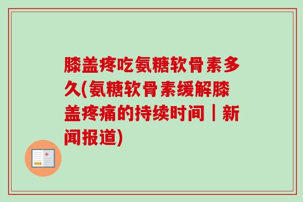 膝盖疼吃氨糖软骨素多久(氨糖软骨素缓解膝盖疼痛的持续时间｜新闻报道)