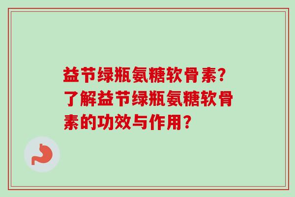 益节绿瓶氨糖软骨素？了解益节绿瓶氨糖软骨素的功效与作用？