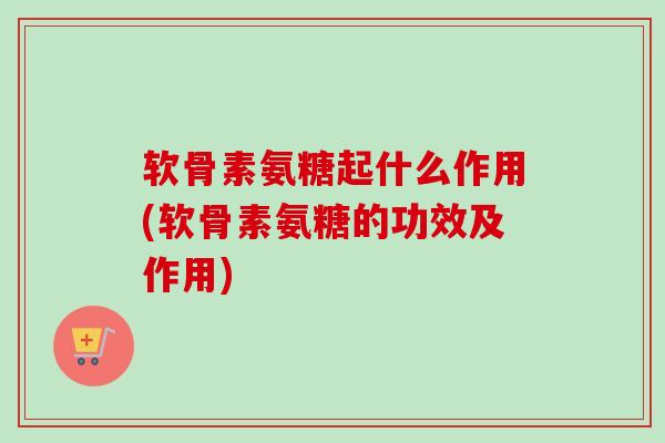 软骨素氨糖起什么作用(软骨素氨糖的功效及作用)