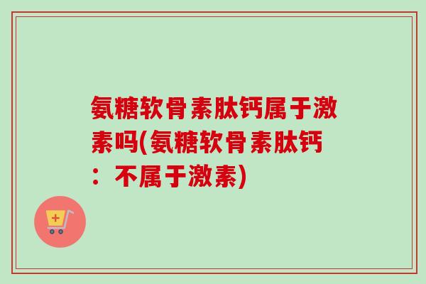 氨糖软骨素肽钙属于激素吗(氨糖软骨素肽钙：不属于激素)