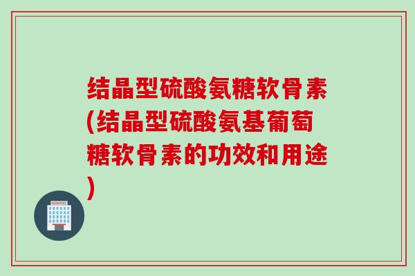 结晶型硫酸氨糖软骨素(结晶型硫酸氨基葡萄糖软骨素的功效和用途)