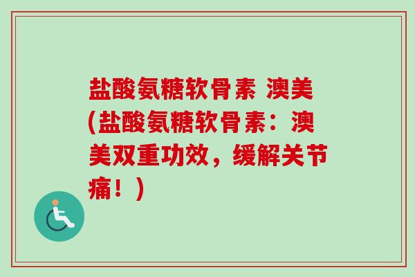 盐酸氨糖软骨素 澳美(盐酸氨糖软骨素：澳美双重功效，缓解关节痛！)