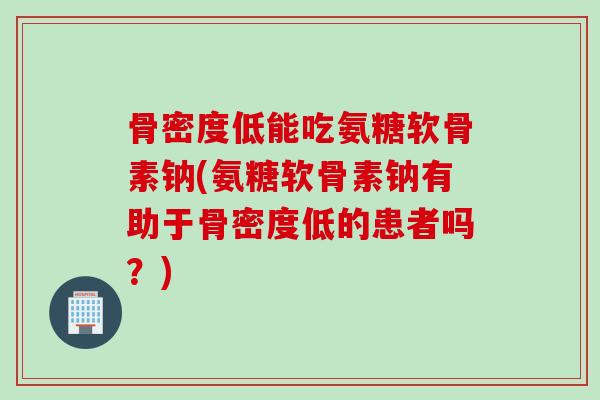 骨密度低能吃氨糖软骨素钠(氨糖软骨素钠有助于骨密度低的患者吗？)