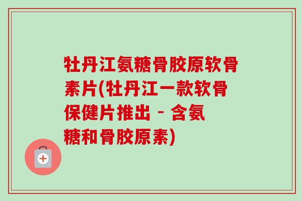 牡丹江氨糖骨胶原软骨素片(牡丹江一款软骨保健片推出 - 含氨糖和骨胶原素)
