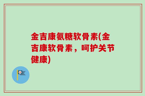 金吉康氨糖软骨素(金吉康软骨素，呵护关节健康)