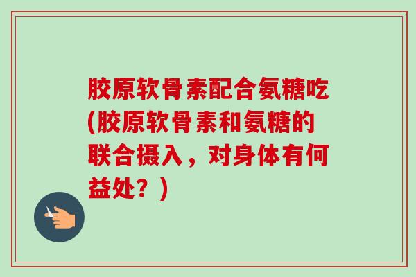 胶原软骨素配合氨糖吃(胶原软骨素和氨糖的联合摄入，对身体有何益处？)