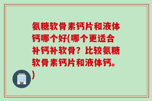 氨糖软骨素钙片和液体钙哪个好(哪个更适合补钙补软骨？比较氨糖软骨素钙片和液体钙。)