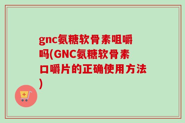 gnc氨糖软骨素咀嚼吗(GNC氨糖软骨素口嚼片的正确使用方法)