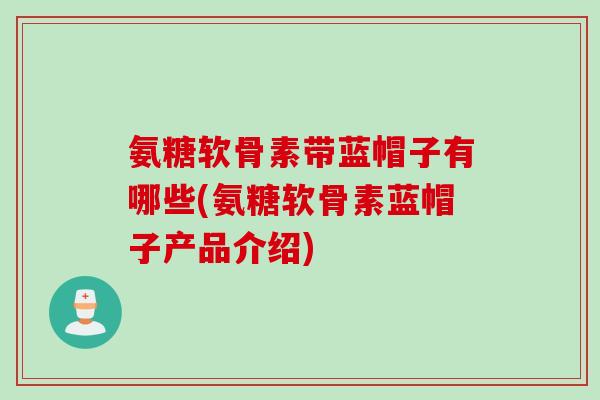 氨糖软骨素带蓝帽子有哪些(氨糖软骨素蓝帽子产品介绍)