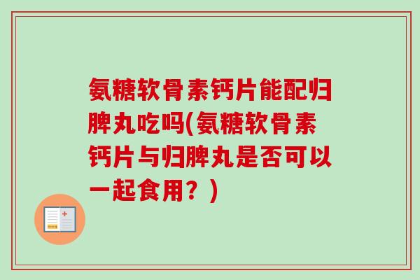 氨糖软骨素钙片能配归脾丸吃吗(氨糖软骨素钙片与归脾丸是否可以一起食用？)
