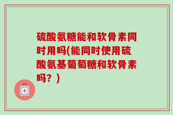硫酸氨糖能和软骨素同时用吗(能同时使用硫酸氨基葡萄糖和软骨素吗？)
