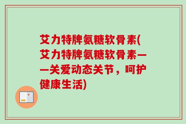 艾力特牌氨糖软骨素(艾力特牌氨糖软骨素——关爱动态关节，呵护健康生活)