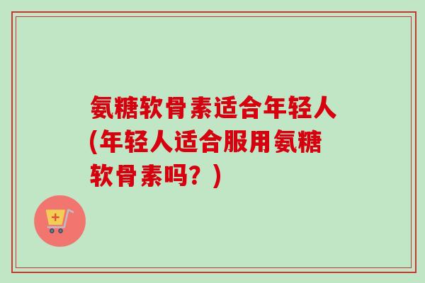 氨糖软骨素适合年轻人(年轻人适合服用氨糖软骨素吗？)