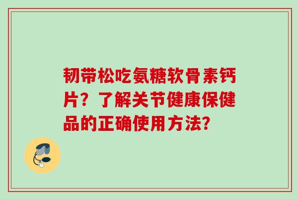 韧带松吃氨糖软骨素钙片？了解关节健康保健品的正确使用方法？