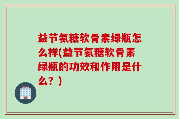 益节氨糖软骨素绿瓶怎么样(益节氨糖软骨素绿瓶的功效和作用是什么？)