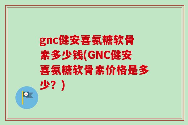 gnc健安喜氨糖软骨素多少钱(GNC健安喜氨糖软骨素价格是多少？)
