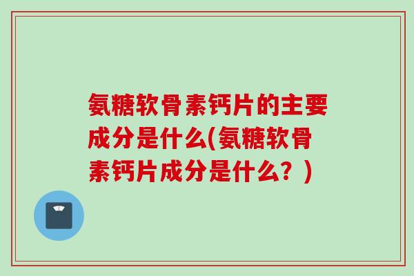 氨糖软骨素钙片的主要成分是什么(氨糖软骨素钙片成分是什么？)