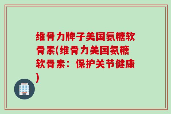 维骨力牌子美国氨糖软骨素(维骨力美国氨糖软骨素：保护关节健康)